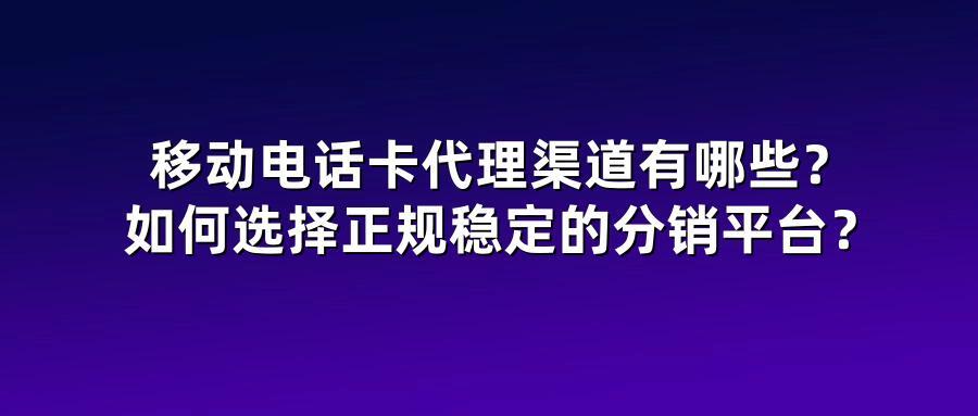 移动电话卡代理渠道有哪些？如何选择正规稳定的分销平台？
