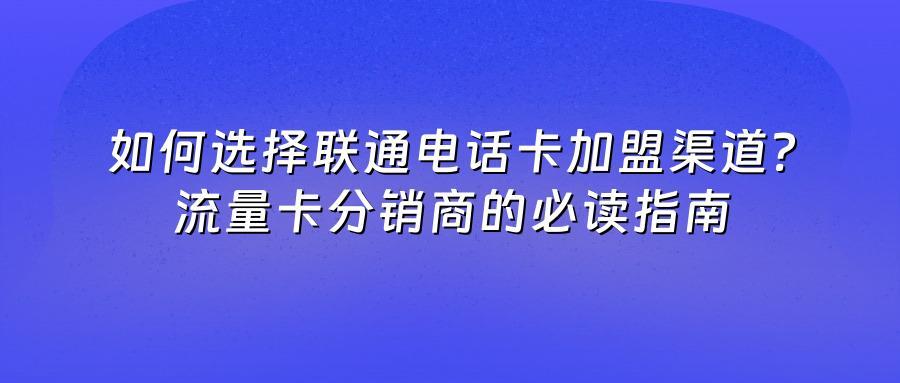 如何选择联通电话卡加盟渠道？流量卡分销商的必读指南