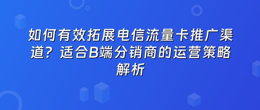 如何有效拓展电信流量卡推广渠道？适合B端分销商的运营策略解析