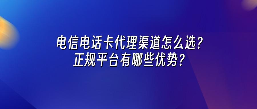电信电话卡代理渠道怎么选？正规平台有哪些优势？