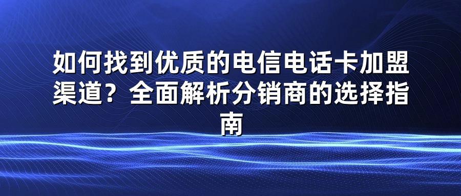 如何找到优质的电信电话卡加盟渠道？全面解析分销商的选择指南