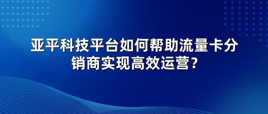 亚平科技平台如何帮助流量卡分销商实现高效运营？