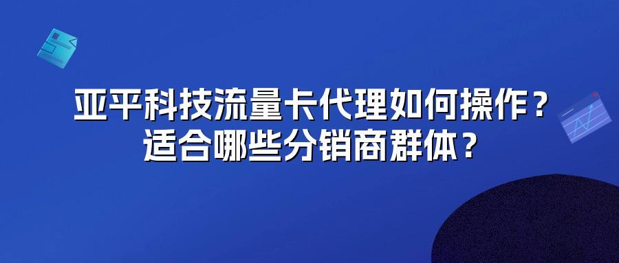 亚平科技流量卡代理如何操作？适合哪些分销商群体？