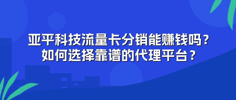 亚平科技流量卡分销能赚钱吗？如何选择靠谱的代理平台？