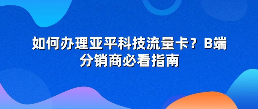 如何办理亚平科技流量卡？B端分销商必看指南