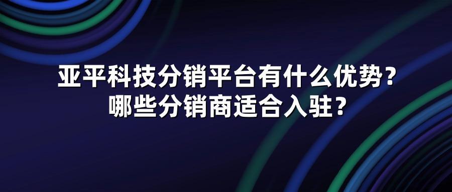 亚平科技分销平台有什么优势？哪些分销商适合入驻？