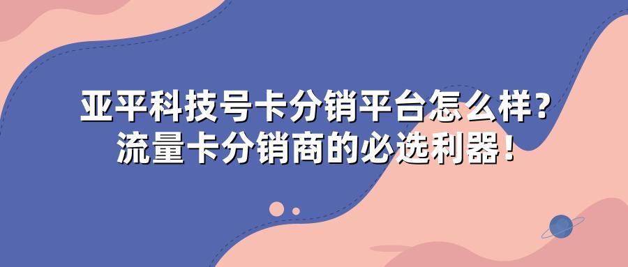 亚平科技号卡分销平台怎么样？流量卡分销商的必选利器！