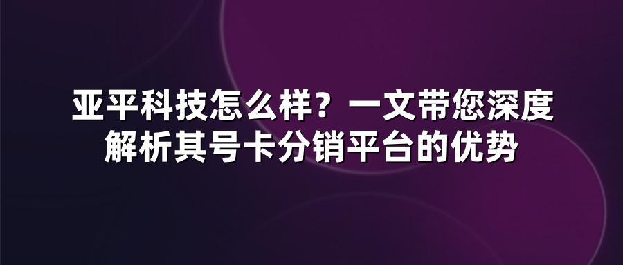 亚平科技怎么样？一文带您深度解析其号卡分销平台的优势
