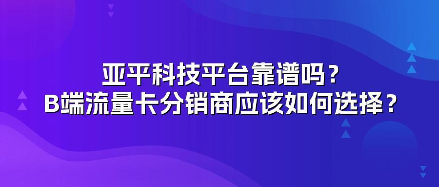 亚平科技平台靠谱吗？B端流量卡分销商应该如何选择？
