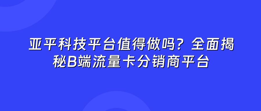 亚平科技平台值得做吗？全面揭秘B端流量卡分销商平台