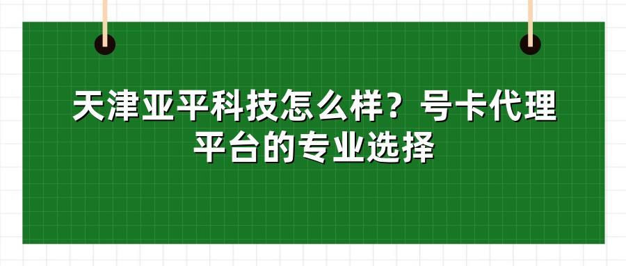天津亚平科技怎么样？号卡代理平台的专业选择