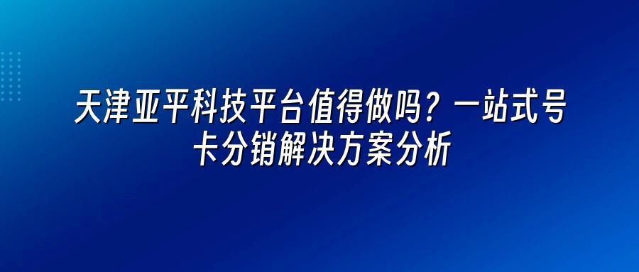 天津亚平科技平台值得做吗？一站式号卡分销解决方案分析