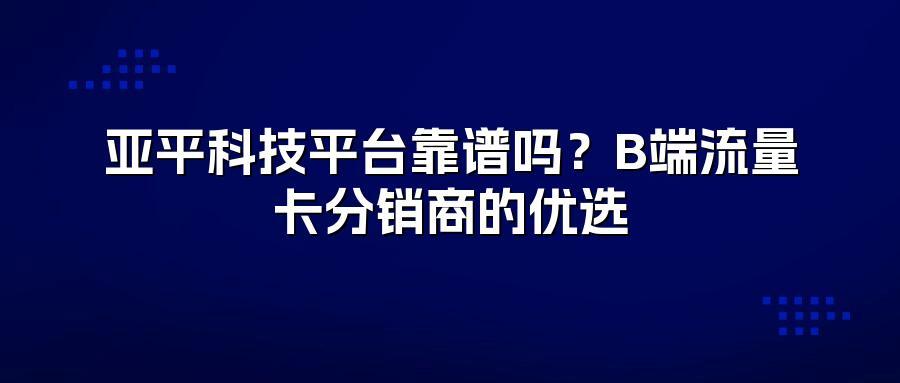 亚平科技平台靠谱吗？B端流量卡分销商的优选