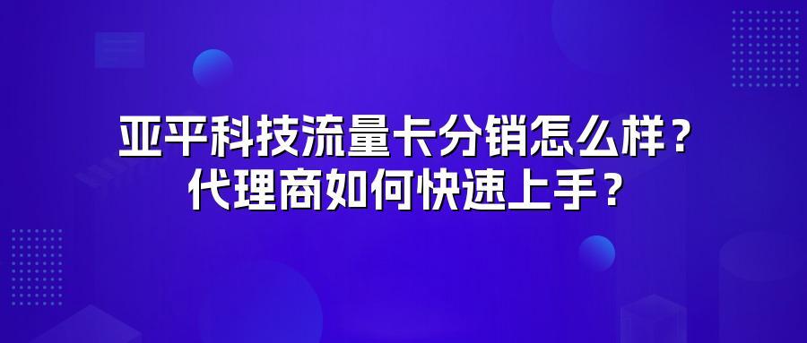 亚平科技流量卡分销怎么样？代理商如何快速上手？