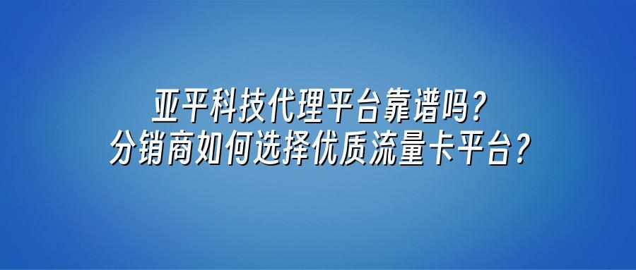 亚平科技代理平台靠谱吗？分销商如何选择优质流量卡平台？