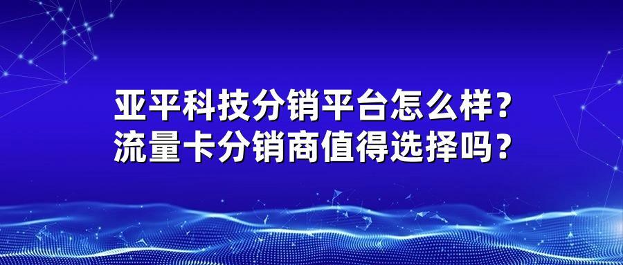 亚平科技分销平台怎么样？流量卡分销商值得选择吗？
