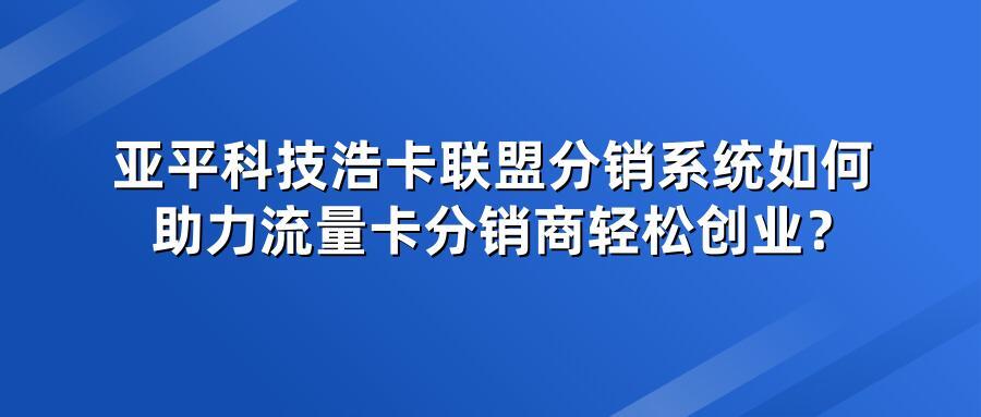 亚平科技浩卡联盟分销系统如何助力流量卡分销商轻松创业？