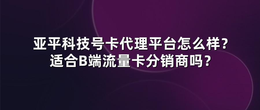 亚平科技号卡代理平台怎么样？适合B端流量卡分销商吗？