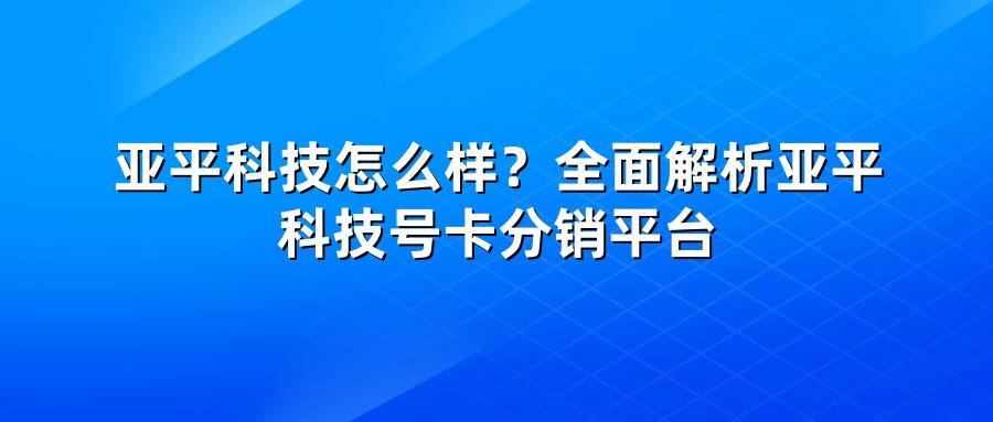 亚平科技怎么样？全面解析亚平科技号卡分销平台