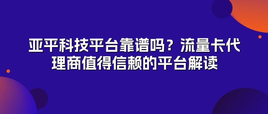 亚平科技平台靠谱吗？流量卡代理商值得信赖的平台解读