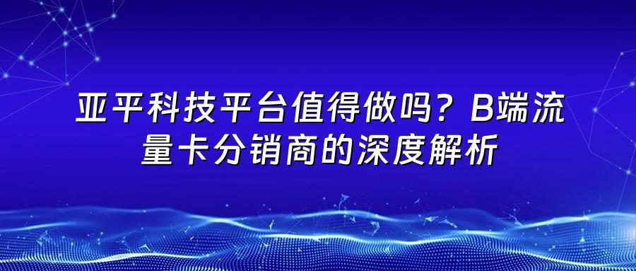 亚平科技平台值得做吗？B端流量卡分销商的深度解析