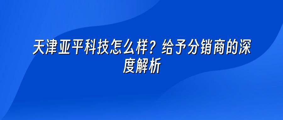 天津亚平科技怎么样？给予分销商的深度解析