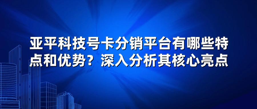 亚平科技号卡分销平台有哪些特点和优势？深入分析其核心亮点