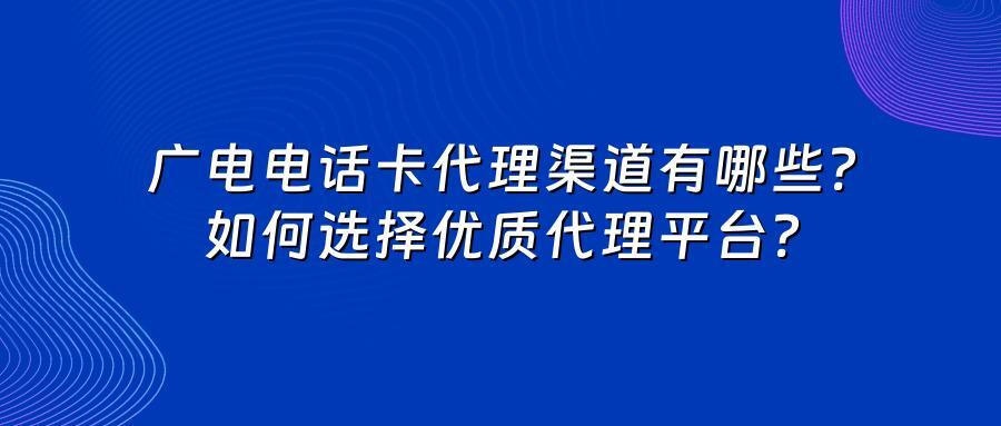 广电电话卡代理渠道有哪些？如何选择优质代理平台？