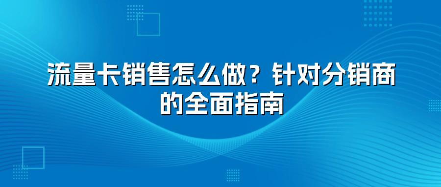 流量卡销售怎么做？针对分销商的全面指南