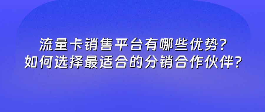 流量卡销售平台有哪些优势？如何选择最适合的分销合作伙伴？