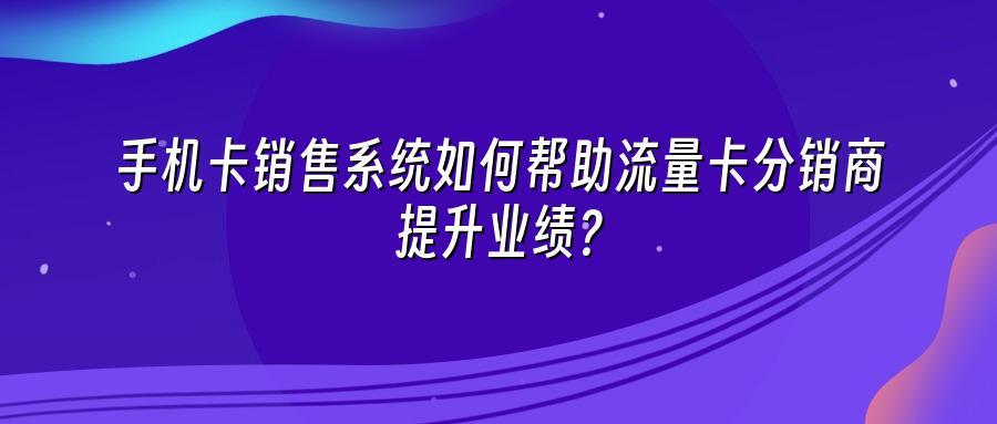 手机卡销售系统如何帮助流量卡分销商提升业绩？