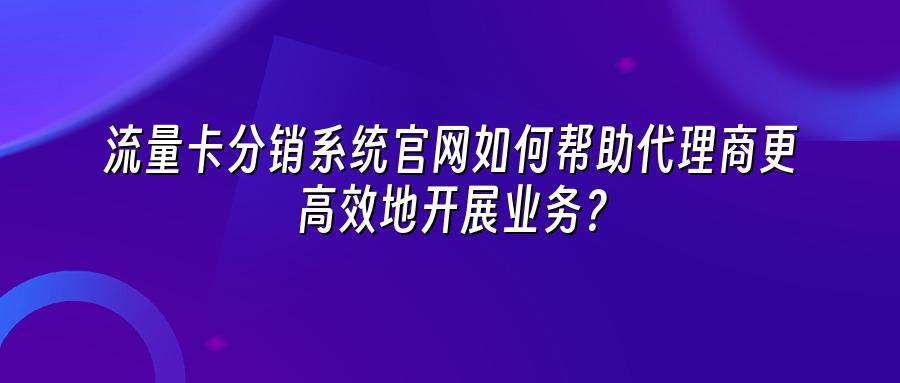 流量卡分销系统官网如何帮助代理商更高效地开展业务？