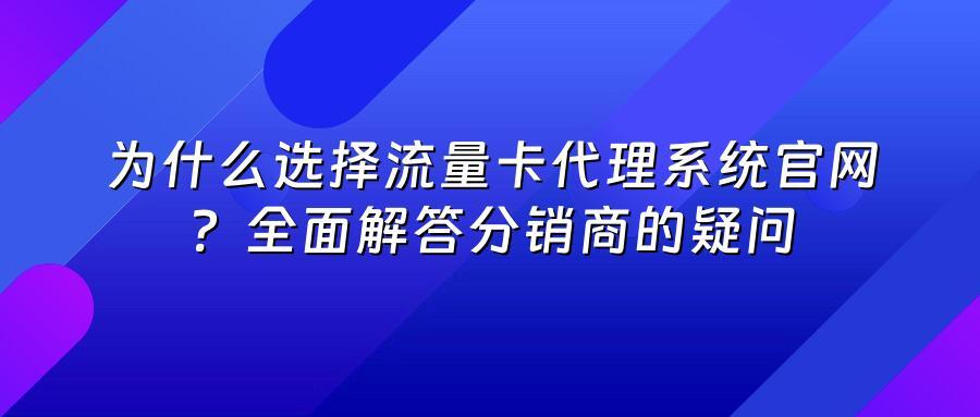 为什么选择流量卡代理系统官网？全面解答分销商的疑问