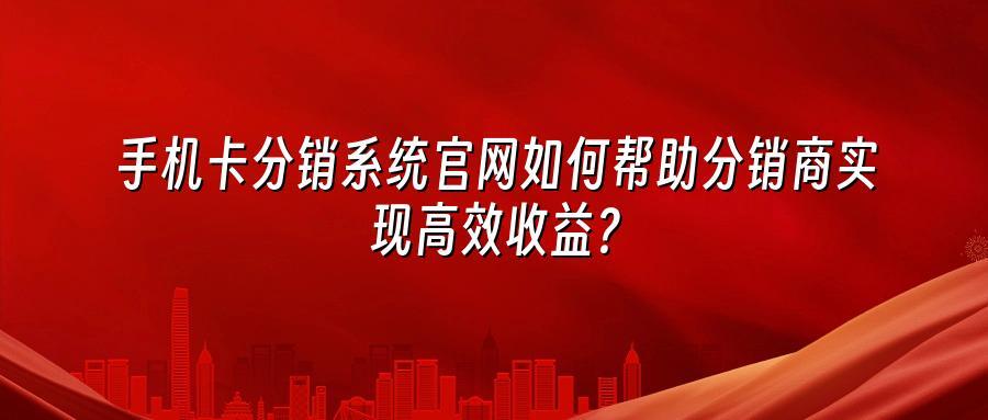 手机卡分销系统官网如何帮助分销商实现高效收益？