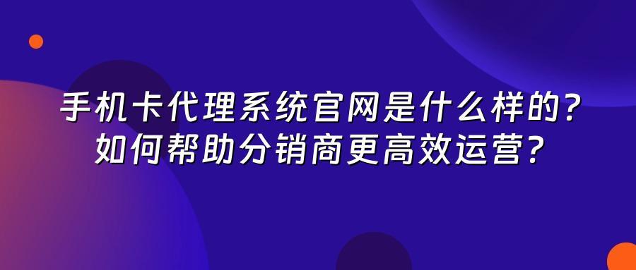 手机卡代理系统官网是什么样的？如何帮助分销商更高效运营？