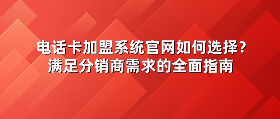 电话卡加盟系统官网如何选择？满足分销商需求的全面指南