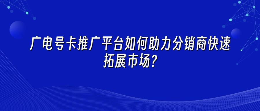 广电号卡推广平台如何助力分销商快速拓展市场？
