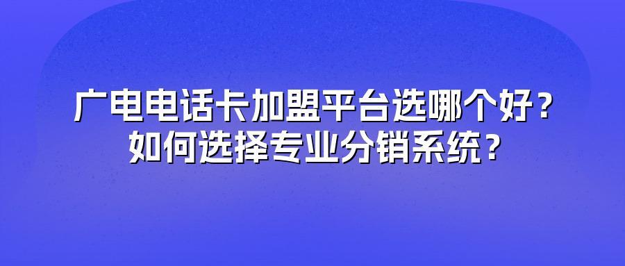 广电电话卡加盟平台选哪个好？如何选择专业分销系统？