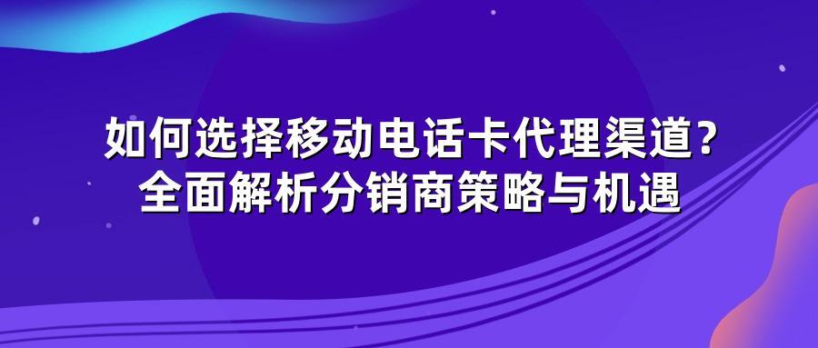 如何选择移动电话卡代理渠道？全面解析分销商策略与机遇