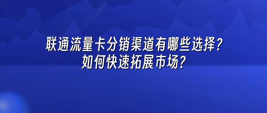 联通流量卡分销渠道有哪些选择？如何快速拓展市场？
