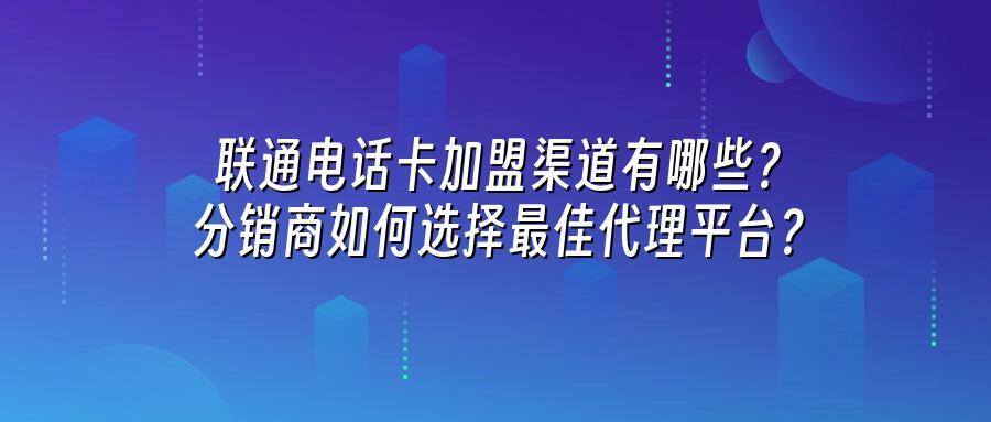 联通电话卡加盟渠道有哪些？分销商如何选择最佳代理平台？