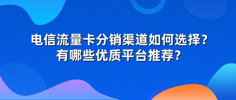 电信流量卡分销渠道如何选择？有哪些优质平台推荐？