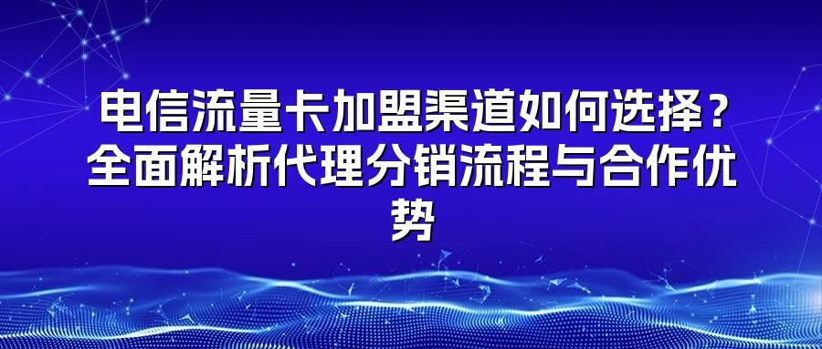 电信流量卡加盟渠道如何选择？全面解析代理分销流程与合作优势