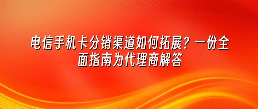 电信手机卡分销渠道如何拓展？一份全面指南为代理商解答