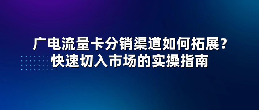 广电流量卡分销渠道如何拓展？快速切入市场的实操指南