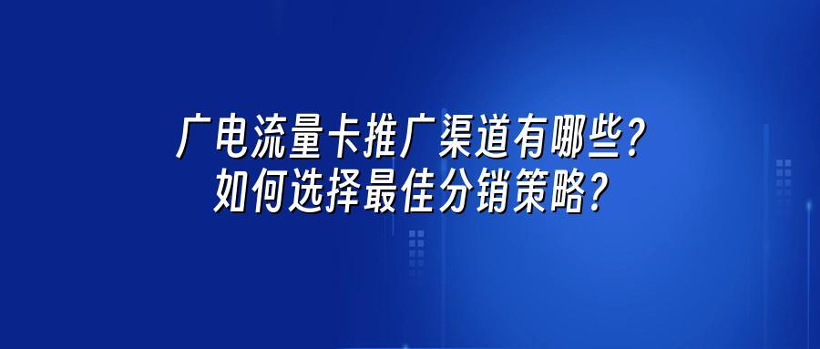 广电流量卡推广渠道有哪些？如何选择最佳分销策略？