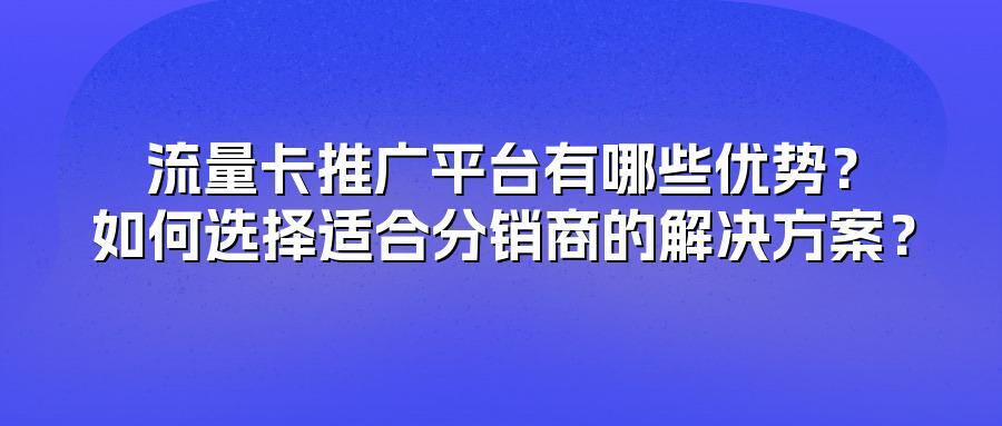 流量卡推广平台有哪些优势？如何选择适合分销商的解决方案？