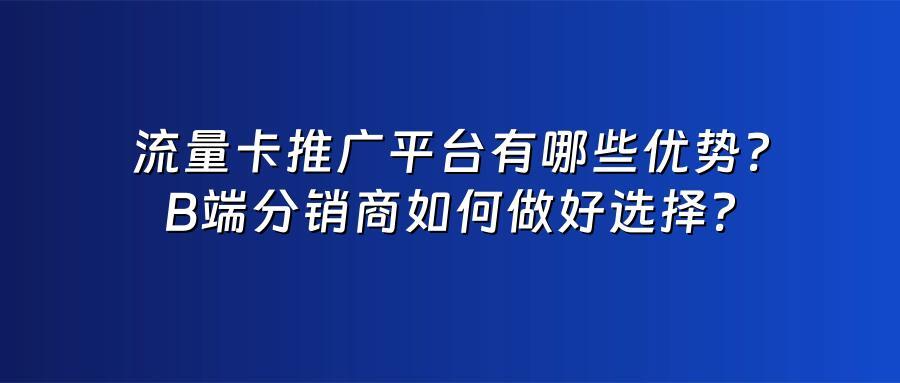 流量卡推广平台有哪些优势？B端分销商如何做好选择？