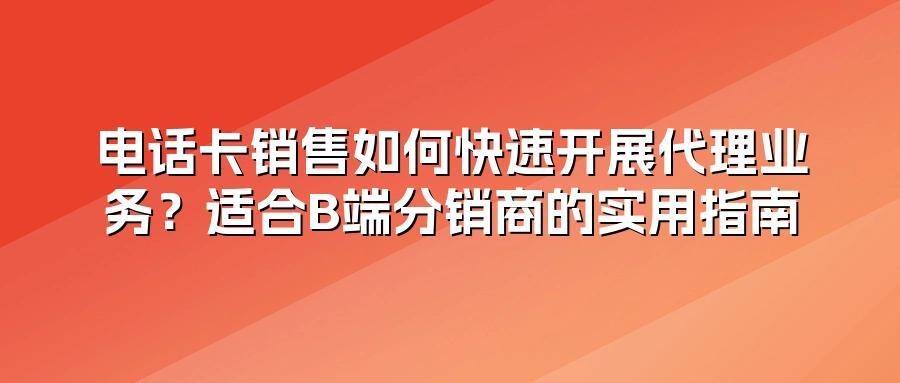 电话卡销售如何快速开展代理业务？适合B端分销商的实用指南
