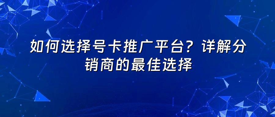 如何选择号卡推广平台？详解分销商的最佳选择